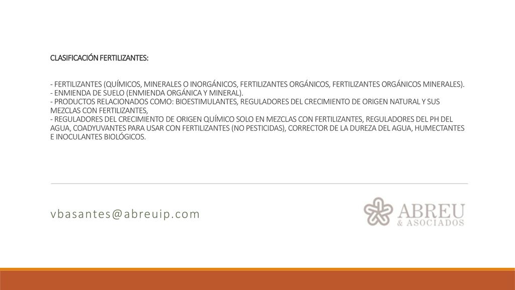 CLASIFICACIÓN FERTILIZANTES: - FERTILIZANTES (QUÍMICOS, MINERALES O INORGÁNICOS, FERTILIZANTES ORGÁNICOS, FERTILIZANTES ORGÁNICOS MINERALES). - ENMIENDA DE SUELO (ENMIENDA ORGÁNICA Y MINERAL). - PRODUCTOS RELACIONADOS COMO: BIOESTIMULANTES, REGULADORES DEL CRECIMIENTO DE ORIGEN NATURAL Y SUS MEZCLAS CON FERTILIZANTES, - REGULADORES DEL CRECIMIENTO DE ORIGEN QUÍMICO SOLO EN MEZCLAS CON FERTILIZANTES, REGULADORES DEL PH DEL AGUA, COADYUVANTES PARA USAR CON FERTILIZANTES (NO PESTICIDAS), CORRECTOR DE LA DUREZA DEL AGUA, HUMECTANTES E INOCULANTES BIOLÓGICOS.