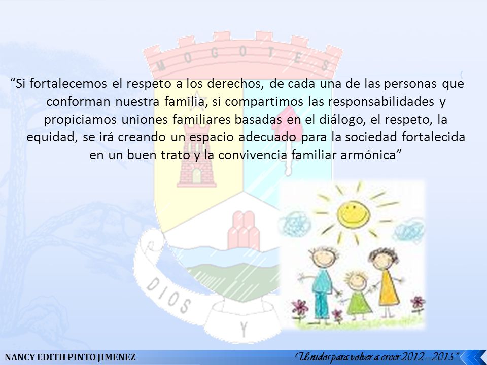 Si fortalecemos el respeto a los derechos, de cada una de las personas que conforman nuestra familia, si compartimos las responsabilidades y propiciamos uniones familiares basadas en el diálogo, el respeto, la equidad, se irá creando un espacio adecuado para la sociedad fortalecida en un buen trato y la convivencia familiar armónica
