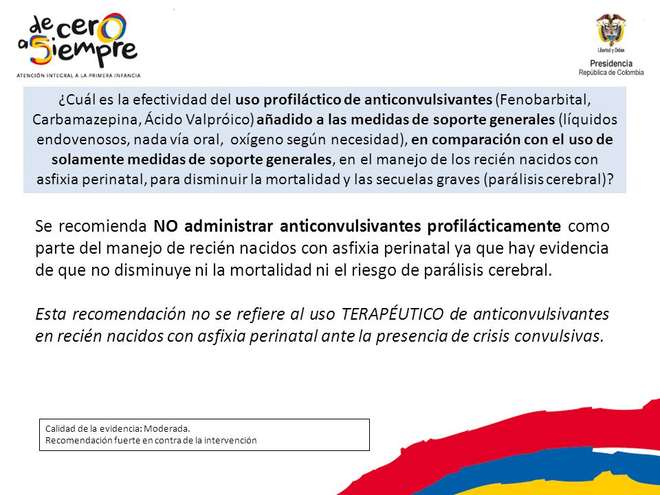 ¿Cuál es la efectividad del uso profiláctico de anticonvulsivantes (Fenobarbital, Carbamazepina, Ácido Valpróico) añadido a las medidas de soporte generales (líquidos endovenosos, nada vía oral, oxígeno según necesidad), en comparación con el uso de solamente medidas de soporte generales, en el manejo de los recién nacidos con asfixia perinatal, para disminuir la mortalidad y las secuelas graves (parálisis cerebral)
