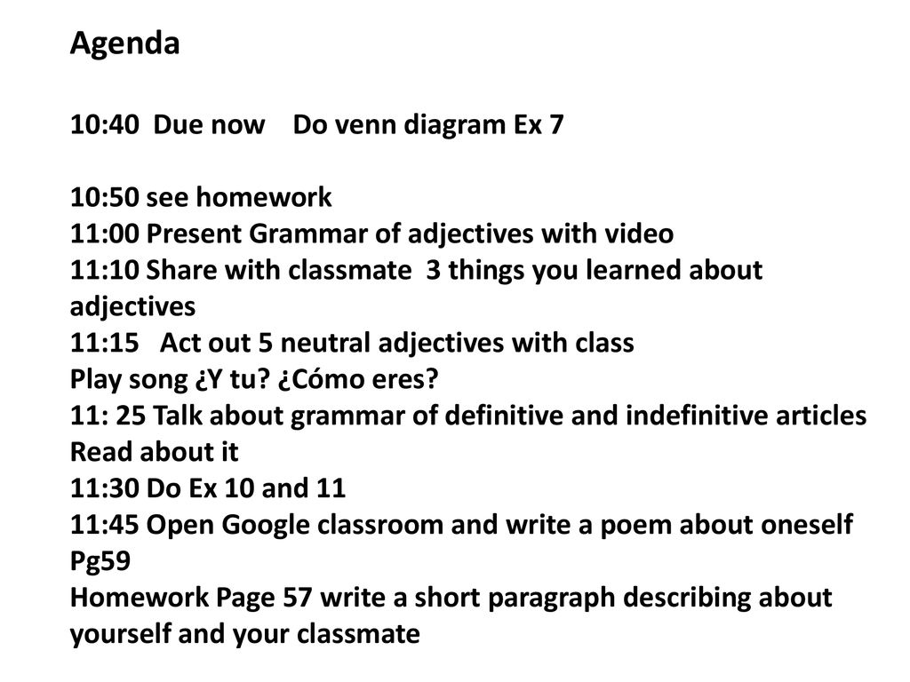 Agenda 10:40 Due now Do venn diagram Ex 7 10:50 see homework 11:00 Present Grammar of adjectives with video 11:10 Share with classmate 3 things you learned about adjectives 11:15 Act out 5 neutral adjectives with class Play song ¿Y tu.