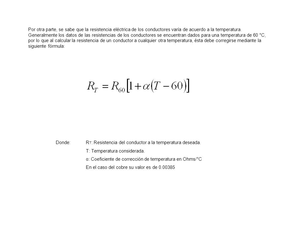 Por otra parte, se sabe que la resistencia eléctrica de los conductores varía de acuerdo a la temperatura. Generalmente los datos de las resistencias de los conductores se encuentran dados para una temperatura de 60 °C, por lo que al calcular la resistencia de un conductor a cualquier otra temperatura, ésta debe corregirse mediante la siguiente fórmula: