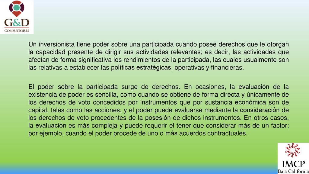 Un inversionista tiene poder sobre una participada cuando posee derechos que le otorgan la capacidad presente de dirigir sus actividades relevantes; es decir, las actividades que afectan de forma significativa los rendimientos de la participada, las cuales usualmente son las relativas a establecer las políticas estratégicas, operativas y financieras.