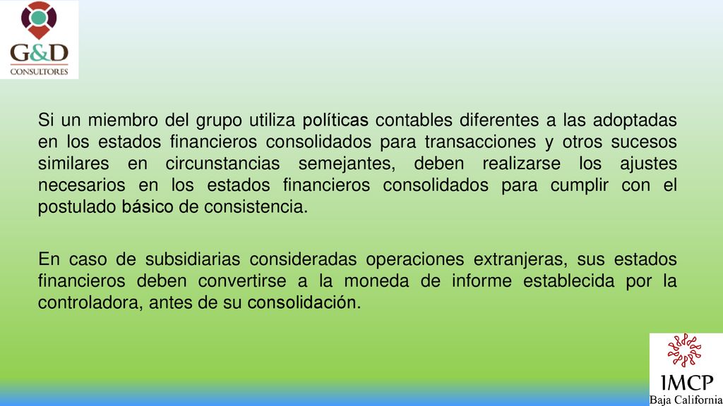 Si un miembro del grupo utiliza políticas contables diferentes a las adoptadas en los estados financieros consolidados para transacciones y otros sucesos similares en circunstancias semejantes, deben realizarse los ajustes necesarios en los estados financieros consolidados para cumplir con el postulado básico de consistencia.