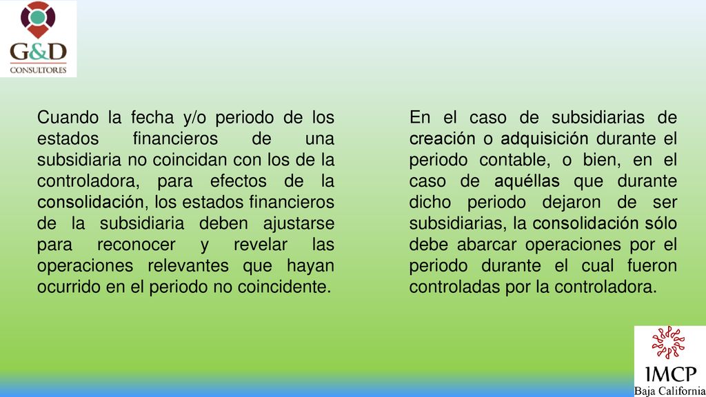 Cuando la fecha y/o periodo de los estados financieros de una subsidiaria no coincidan con los de la controladora, para efectos de la consolidación, los estados financieros de la subsidiaria deben ajustarse para reconocer y revelar las operaciones relevantes que hayan ocurrido en el periodo no coincidente.