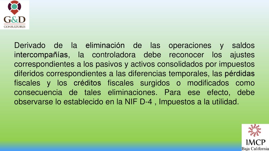 Derivado de la eliminación de las operaciones y saldos intercompañías, la controladora debe reconocer los ajustes correspondientes a los pasivos y activos consolidados por impuestos diferidos correspondientes a las diferencias temporales, las pérdidas fiscales y los créditos fiscales surgidos o modificados como consecuencia de tales eliminaciones.
