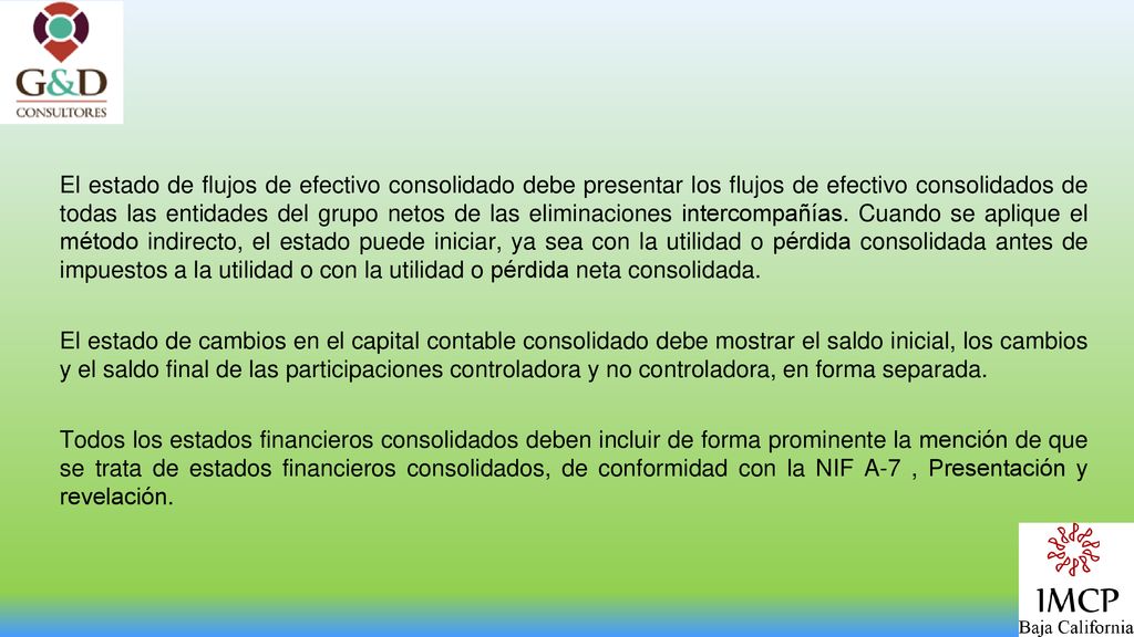 El estado de flujos de efectivo consolidado debe presentar los flujos de efectivo consolidados de todas las entidades del grupo netos de las eliminaciones intercompañías. Cuando se aplique el método indirecto, el estado puede iniciar, ya sea con la utilidad o pérdida consolidada antes de impuestos a la utilidad o con la utilidad o pérdida neta consolidada.