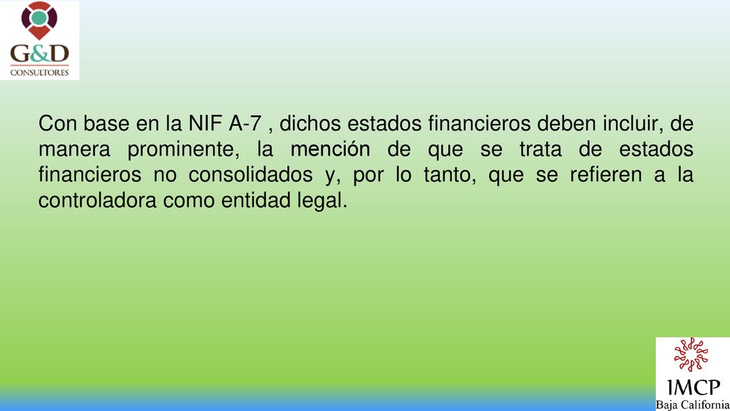 Con base en la NIF A-7 , dichos estados financieros deben incluir, de manera prominente, la mención de que se trata de estados financieros no consolidados y, por lo tanto, que se refieren a la controladora como entidad legal.