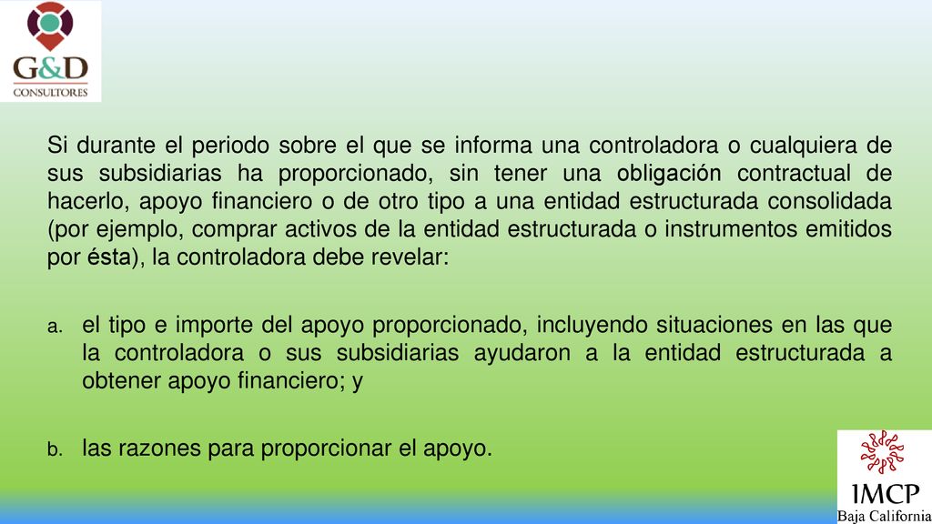 Si durante el periodo sobre el que se informa una controladora o cualquiera de sus subsidiarias ha proporcionado, sin tener una obligación contractual de hacerlo, apoyo financiero o de otro tipo a una entidad estructurada consolidada (por ejemplo, comprar activos de la entidad estructurada o instrumentos emitidos por ésta), la controladora debe revelar: