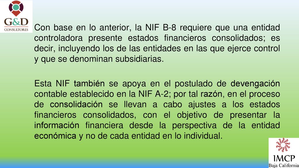 Con base en lo anterior, la NIF B-8 requiere que una entidad controladora presente estados financieros consolidados; es decir, incluyendo los de las entidades en las que ejerce control y que se denominan subsidiarias.