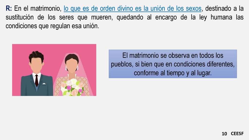 R: En el matrimonio, lo que es de orden divino es la unión de los sexos, destinado a la sustitución de los seres que mueren, quedando al encargo de la ley humana las condiciones que regulan esa unión.