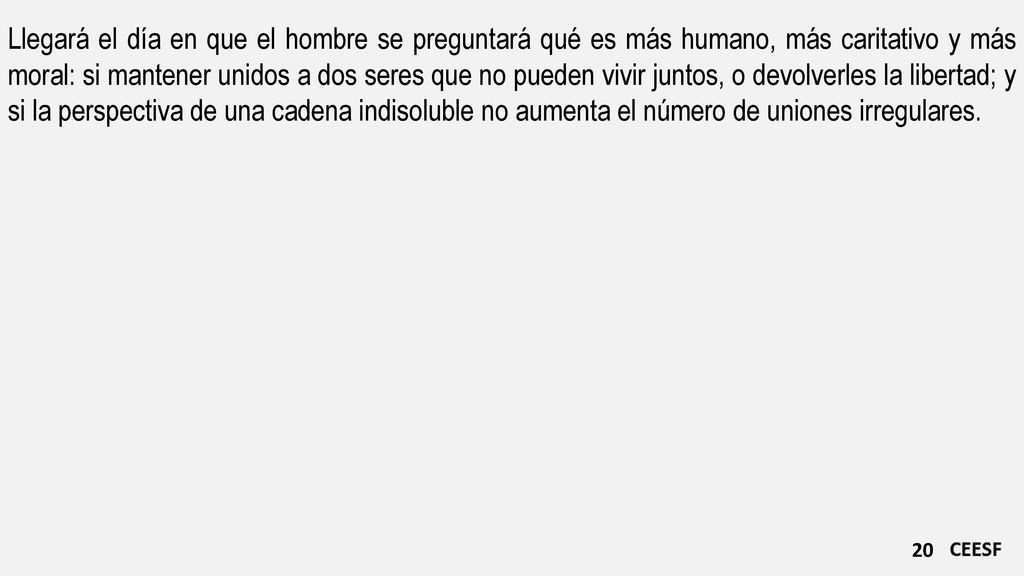 Llegará el día en que el hombre se preguntará qué es más humano, más caritativo y más moral: si mantener unidos a dos seres que no pueden vivir juntos, o devolverles la libertad; y si la perspectiva de una cadena indisoluble no aumenta el número de uniones irregulares.