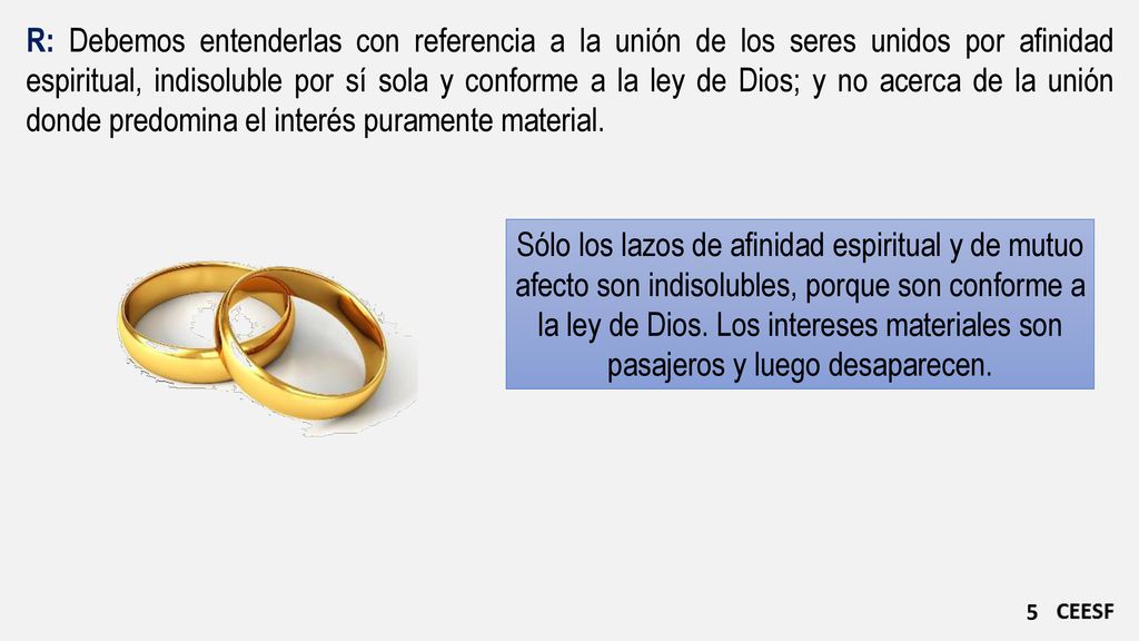 R: Debemos entenderlas con referencia a la unión de los seres unidos por afinidad espiritual, indisoluble por sí sola y conforme a la ley de Dios; y no acerca de la unión donde predomina el interés puramente material.