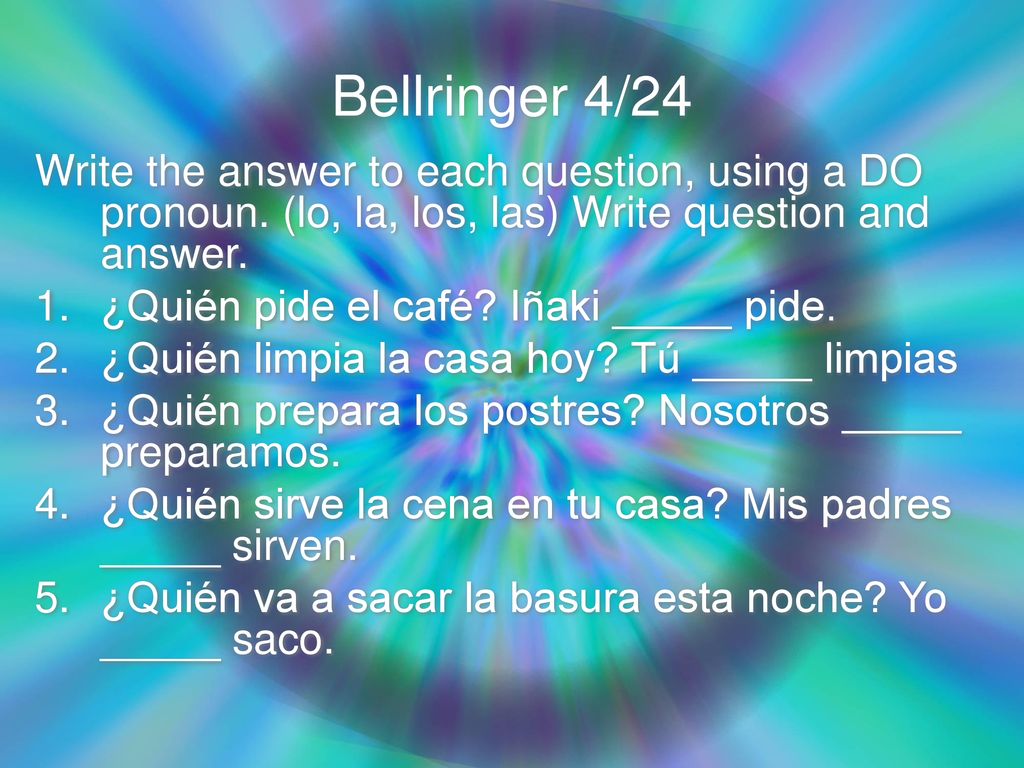 Bellringer 4/24 Write the answer to each question, using a DO pronoun. (lo, la, los, las) Write question and answer.