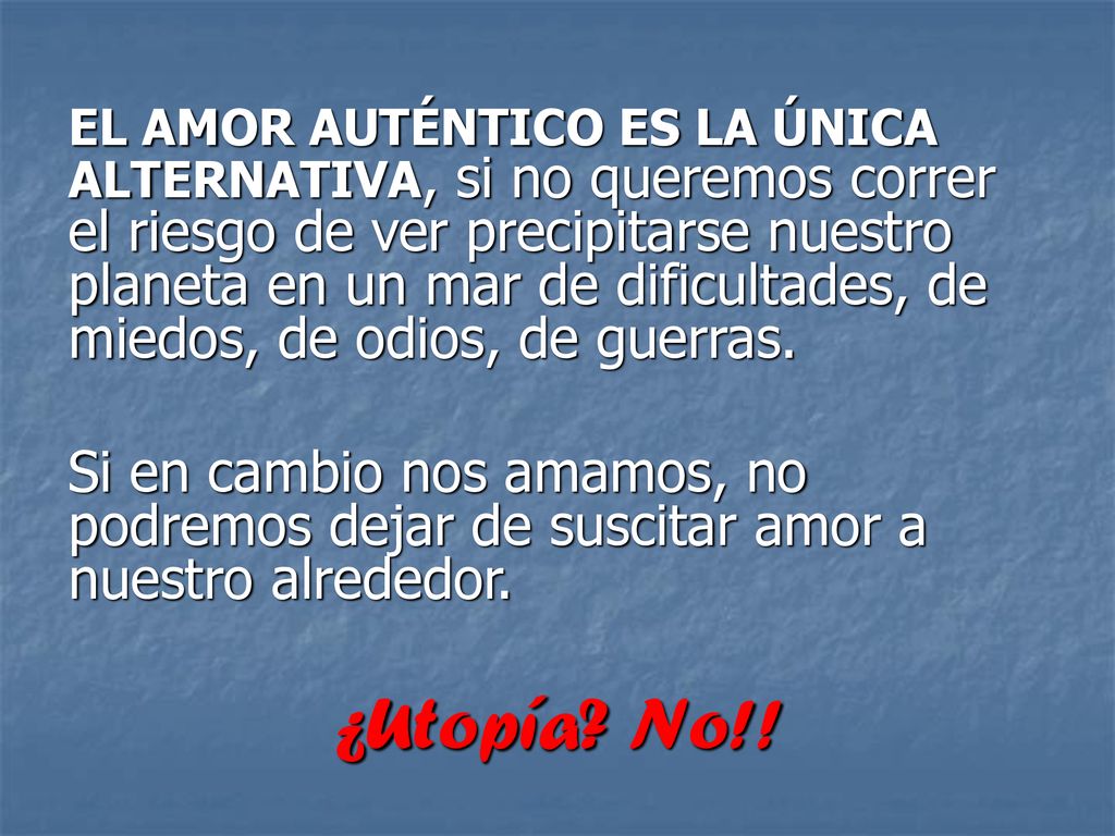 EL AMOR AUTÉNTICO ES LA ÚNICA ALTERNATIVA, si no queremos correr el riesgo de ver precipitarse nuestro planeta en un mar de dificultades, de miedos, de odios, de guerras.