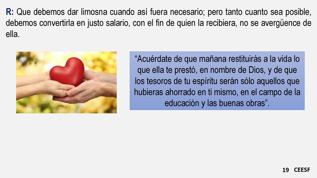 R: Que debemos dar limosna cuando así fuera necesario; pero tanto cuanto sea posible, debemos convertirla en justo salario, con el fin de quien la recibiera, no se avergüence de ella.