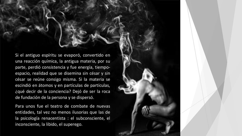 Si el antiguo espíritu se evaporó, convertido en una reacción química, la antigua materia, por su parte, perdió consistencia y fue energía, tiempo- espacio, realidad que se disemina sin césar y sin césar se reúne consigo misma. Si la materia se escindió en átomos y en partículas de partículas, ¿qué decir de la conciencia Dejó de ser la roca de fundación de la persona y se dispersó.