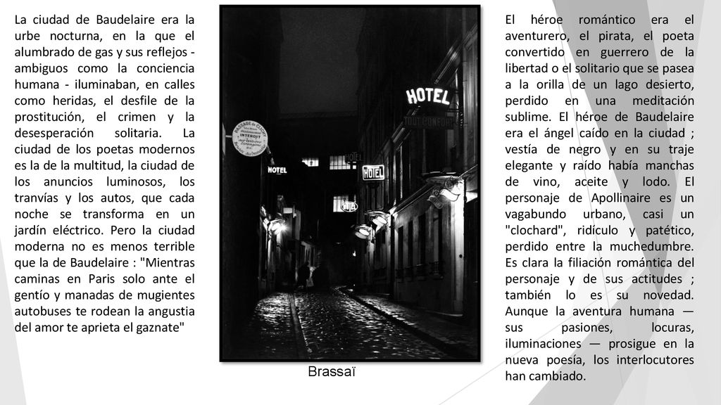 La ciudad de Baudelaire era la urbe nocturna, en la que el alumbrado de gas y sus reflejos - ambiguos como la conciencia humana - iluminaban, en calles como heridas, el desfile de la prostitución, el crimen y la desesperación solitaria. La ciudad de los poetas modernos es la de la multitud, la ciudad de los anuncios luminosos, los tranvías y los autos, que cada noche se transforma en un jardín eléctrico. Pero la ciudad moderna no es menos terrible que la de Baudelaire : Mientras caminas en Paris solo ante el gentío y manadas de mugientes autobuses te rodean la angustia del amor te aprieta el gaznate
