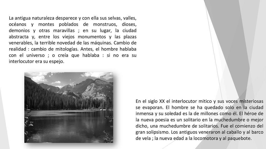 La antigua naturaleza desparece y con ella sus selvas, valles, océanos y montes poblados de monstruos, dioses, demonios y otras maravillas ; en su lugar, la ciudad abstracta y, entre los viejos monumentos y las plazas venerables, la terrible novedad de las máquinas. Cambio de realidad : cambio de mitologías. Antes, el hombre hablaba con el universo ; o creía que hablaba : si no era su interlocutor era su espejo.