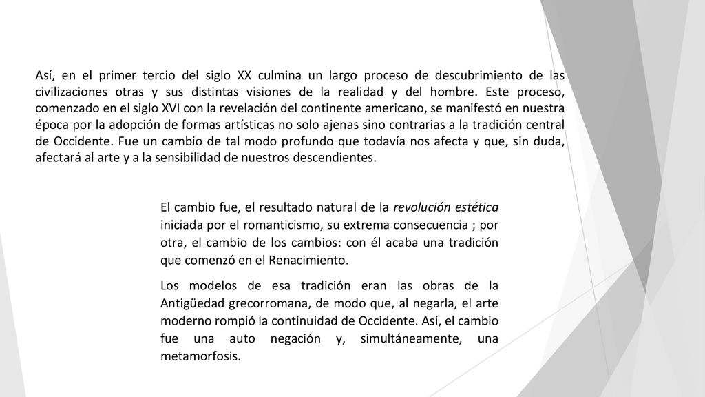 Así, en el primer tercio del siglo XX culmina un largo proceso de descubrimiento de las civilizaciones otras y sus distintas visiones de la realidad y del hombre. Este proceso, comenzado en el siglo XVI con la revelación del continente americano, se manifestó en nuestra época por la adopción de formas artísticas no solo ajenas sino contrarias a la tradición central de Occidente. Fue un cambio de tal modo profundo que todavía nos afecta y que, sin duda, afectará al arte y a la sensibilidad de nuestros descendientes.