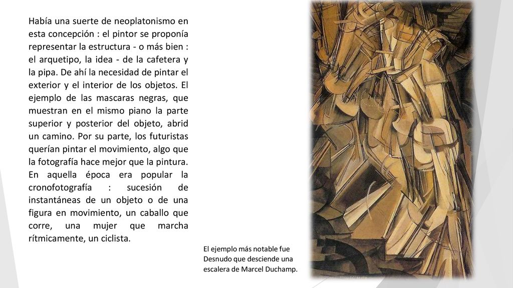 Había una suerte de neoplatonismo en esta concepción : el pintor se proponía representar la estructura - o más bien : el arquetipo, la idea - de la cafetera y la pipa. De ahí la necesidad de pintar el exterior y el interior de los objetos. El ejemplo de las mascaras negras, que muestran en el mismo piano la parte superior y posterior del objeto, abrid un camino. Por su parte, los futuristas querían pintar el movimiento, algo que la fotografía hace mejor que la pintura. En aquella época era popular la cronofotografía : sucesión de instantáneas de un objeto o de una figura en movimiento, un caballo que corre, una mujer que marcha rítmicamente, un ciclista.