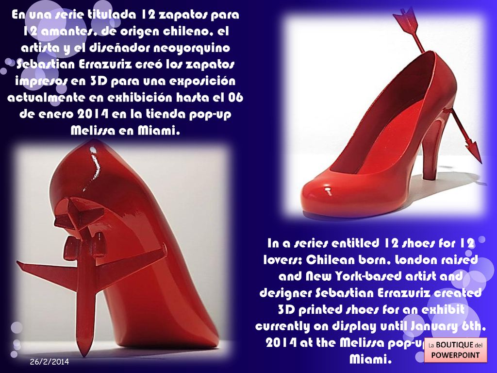 En una serie titulada 12 zapatos para 12 amantes, de origen chileno, el artista y el diseñador neoyorquino Sebastian Errazuriz creó los zapatos impresos en 3D para una exposición actualmente en exhibición hasta el 06 de enero 2014 en la tienda pop-up Melissa en Miami.