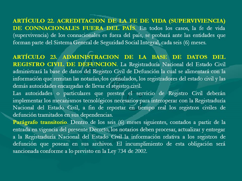 ARTÍCULO 22. ACREDITACION DE LA FE DE VIDA (SUPERVIVIENCIA) DE CONNACIONALES FUERA DEL PAÍS. En todos los casos, la fe de vida (supervivencia) de los connacionales es fuera del país, se probará ante las entidades que forman parte del Sistema General de Seguridad Social Integral, cada seis (6) meses.