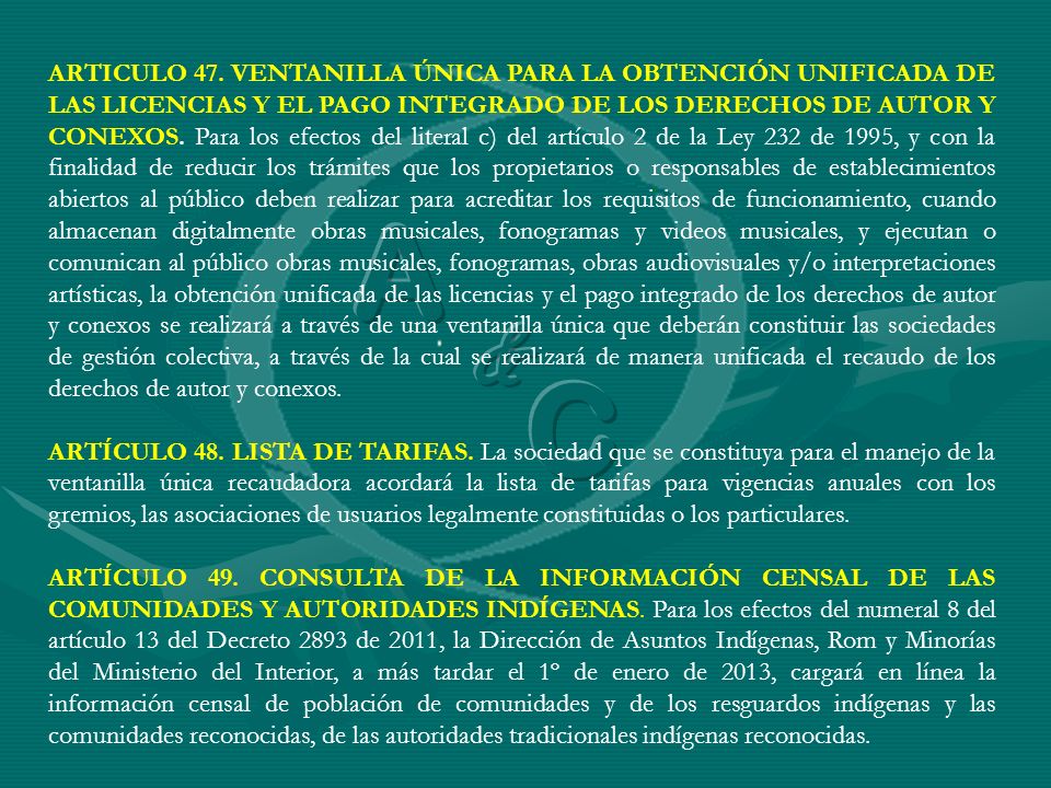 ARTICULO 47. VENTANILLA ÚNICA PARA LA OBTENCIÓN UNIFICADA DE LAS LICENCIAS Y EL PAGO INTEGRADO DE LOS DERECHOS DE AUTOR Y CONEXOS. Para los efectos del literal c) del artículo 2 de la Ley 232 de 1995, y con la finalidad de reducir los trámites que los propietarios o responsables de establecimientos abiertos al público deben realizar para acreditar los requisitos de funcionamiento, cuando almacenan digitalmente obras musicales, fonogramas y videos musicales, y ejecutan o comunican al público obras musicales, fonogramas, obras audiovisuales y/o interpretaciones artísticas, la obtención unificada de las licencias y el pago integrado de los derechos de autor y conexos se realizará a través de una ventanilla única que deberán constituir las sociedades de gestión colectiva, a través de la cual se realizará de manera unificada el recaudo de los derechos de autor y conexos.