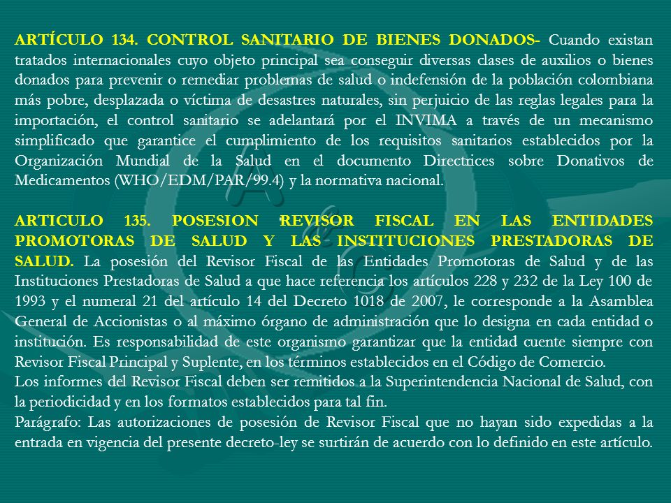 ARTÍCULO 134. CONTROL SANITARIO DE BIENES DONADOS- Cuando existan tratados internacionales cuyo objeto principal sea conseguir diversas clases de auxilios o bienes donados para prevenir o remediar problemas de salud o indefensión de la población colombiana más pobre, desplazada o víctima de desastres naturales, sin perjuicio de las reglas legales para la importación, el control sanitario se adelantará por el INVIMA a través de un mecanismo simplificado que garantice el cumplimiento de los requisitos sanitarios establecidos por la Organización Mundial de la Salud en el documento Directrices sobre Donativos de Medicamentos (WHO/EDM/PAR/99.4) y la normativa nacional.