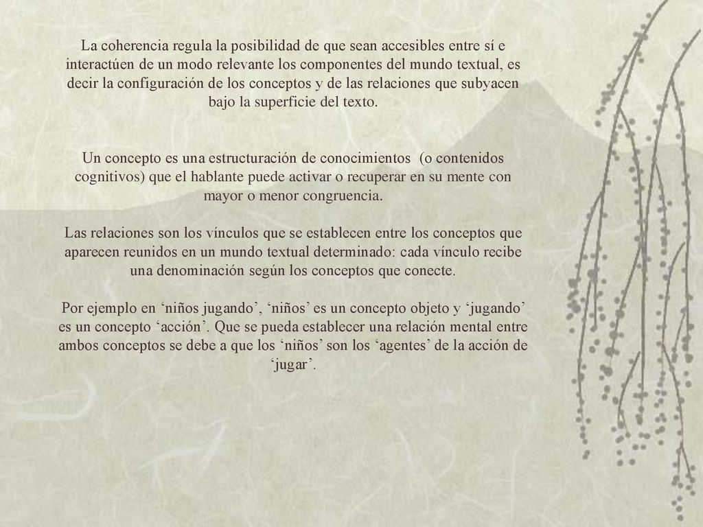 La coherencia regula la posibilidad de que sean accesibles entre sí e interactúen de un modo relevante los componentes del mundo textual, es decir la configuración de los conceptos y de las relaciones que subyacen bajo la superficie del texto.
