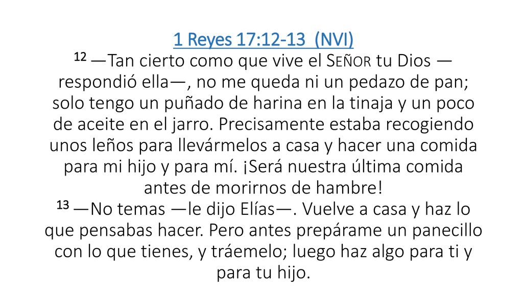 1 Reyes 17:12-13 (NVI) 12 —Tan cierto como que vive el Señor tu Dios —respondió ella—, no me queda ni un pedazo de pan; solo tengo un puñado de harina en la tinaja y un poco de aceite en el jarro.