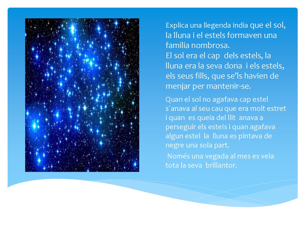 Explica una llegenda india que el sol, la lluna i el estels formaven una familia nombrosa. El sol era el cap dels estels, la lluna era la seva dona i els estels, els seus fills, que se’ls havien de menjar per mantenir-se.