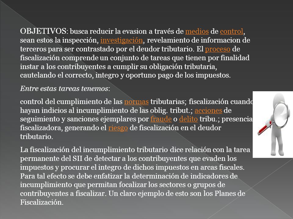 OBJETIVOS: busca reducir la evasion a través de medios de control, sean estos la inspección, investigación, revelamiento de informacion de terceros para ser contrastado por el deudor tributario. El proceso de fiscalización comprende un conjunto de tareas que tienen por finalidad instar a los contribuyentes a cumplir su obligación tributaria, cautelando el correcto, integro y oportuno pago de los impuestos.