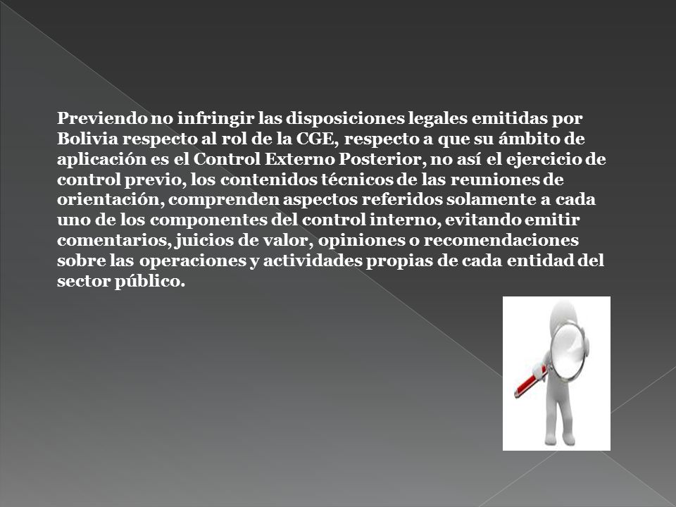 Previendo no infringir las disposiciones legales emitidas por Bolivia respecto al rol de la CGE, respecto a que su ámbito de aplicación es el Control Externo Posterior, no así el ejercicio de control previo, los contenidos técnicos de las reuniones de orientación, comprenden aspectos referidos solamente a cada uno de los componentes del control interno, evitando emitir comentarios, juicios de valor, opiniones o recomendaciones sobre las operaciones y actividades propias de cada entidad del sector público.