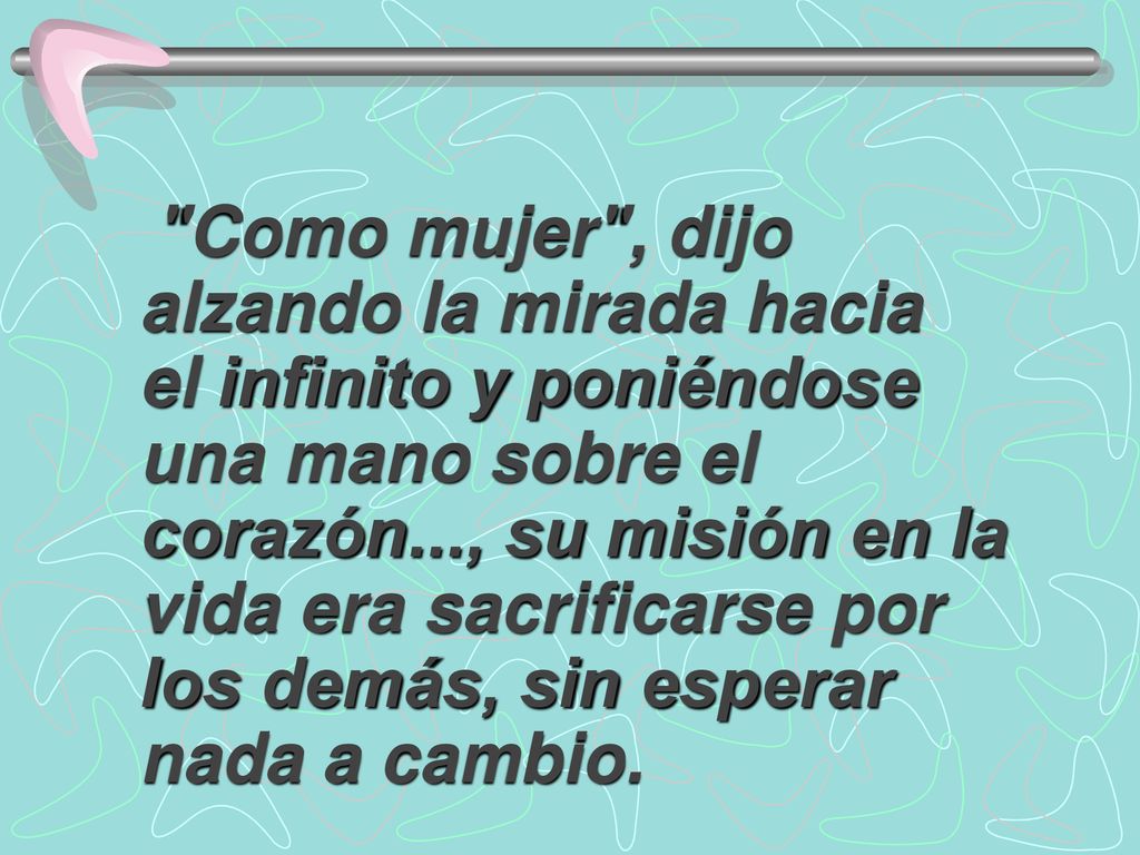 Como mujer , dijo alzando la mirada hacia el infinito y poniéndose una mano sobre el corazón..., su misión en la vida era sacrificarse por los demás, sin esperar nada a cambio.