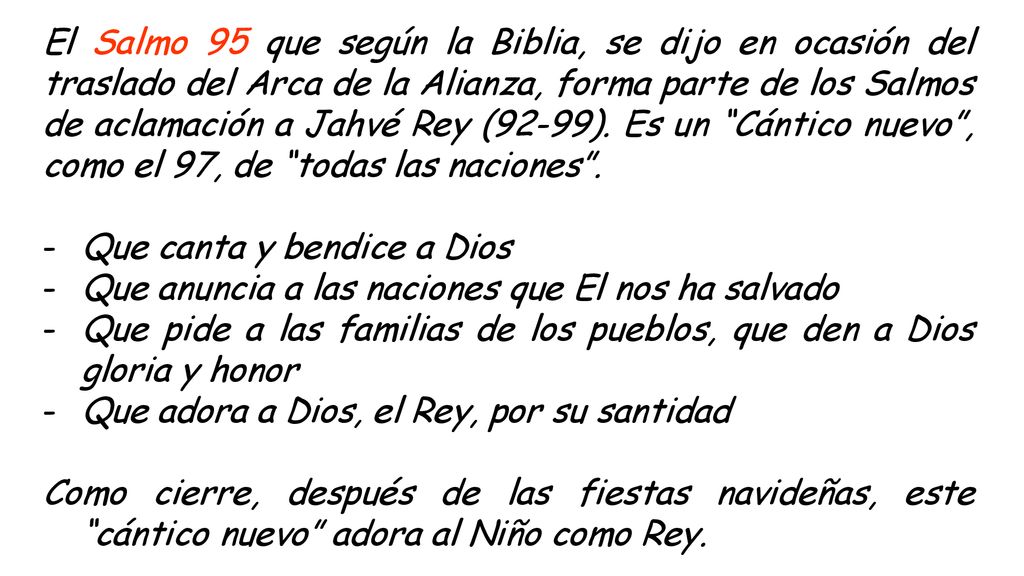 El Salmo 95 que según la Biblia, se dijo en ocasión del traslado del Arca de la Alianza, forma parte de los Salmos de aclamación a Jahvé Rey (92-99). Es un Cántico nuevo , como el 97, de todas las naciones .