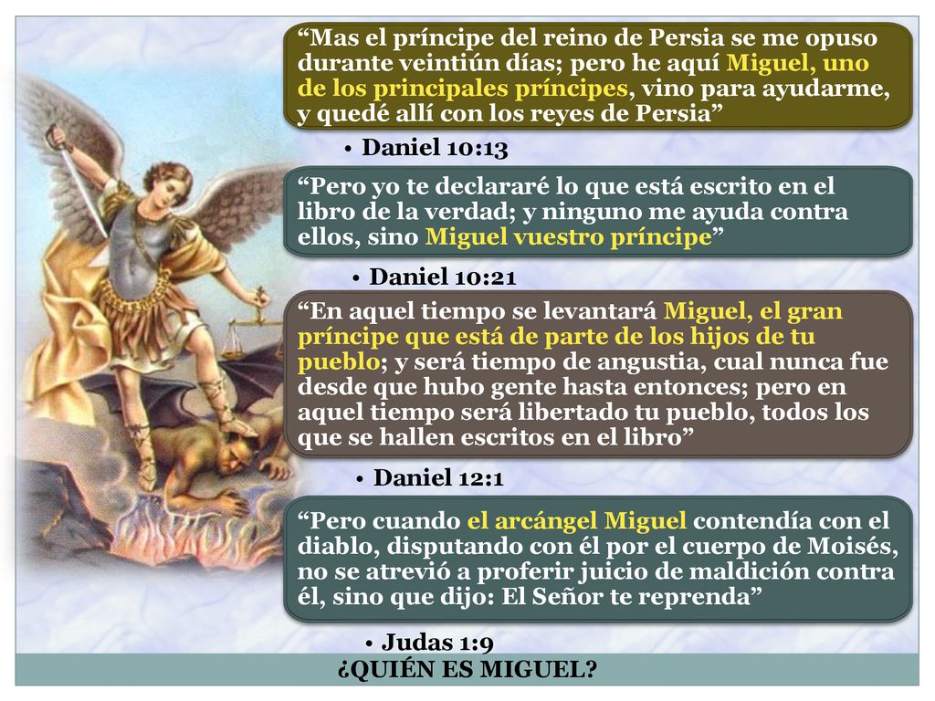 Mas el príncipe del reino de Persia se me opuso durante veintiún días; pero he aquí Miguel, uno de los principales príncipes, vino para ayudarme, y quedé allí con los reyes de Persia
