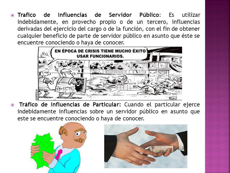 Trafico de Influencias de Servidor Público: Es utilizar indebidamente, en provecho propio o de un tercero, influencias derivadas del ejercicio del cargo o de la función, con el fin de obtener cualquier beneficio de parte de servidor público en asunto que éste se encuentre conociendo o haya de conocer.