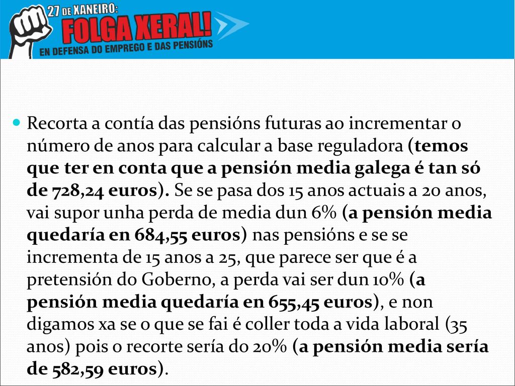 Recorta a contía das pensións futuras ao incrementar o número de anos para calcular a base reguladora (temos que ter en conta que a pensión media galega é tan só de 728,24 euros).