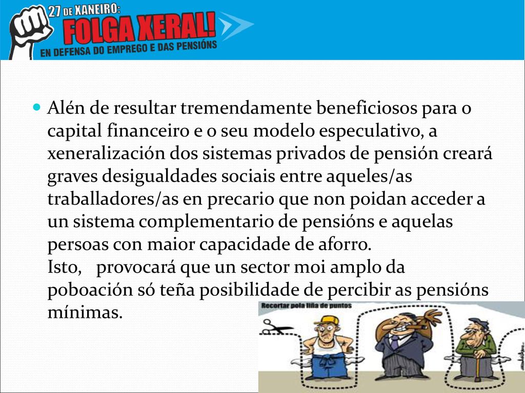 Alén de resultar tremendamente beneficiosos para o capital financeiro e o seu modelo especulativo, a xeneralización dos sistemas privados de pensión creará graves desigualdades sociais entre aqueles/as traballadores/as en precario que non poidan acceder a un sistema complementario de pensións e aquelas persoas con maior capacidade de aforro.