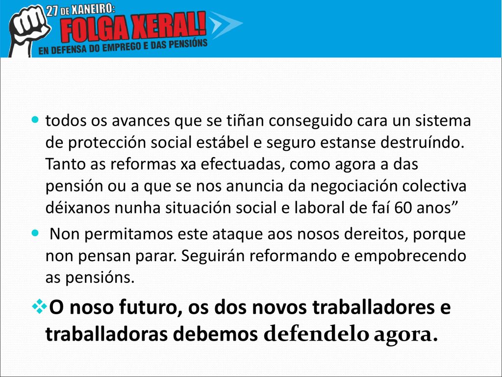 todos os avances que se tiñan conseguido cara un sistema de protección social estábel e seguro estanse destruíndo. Tanto as reformas xa efectuadas, como agora a das pensión ou a que se nos anuncia da negociación colectiva déixanos nunha situación social e laboral de faí 60 anos
