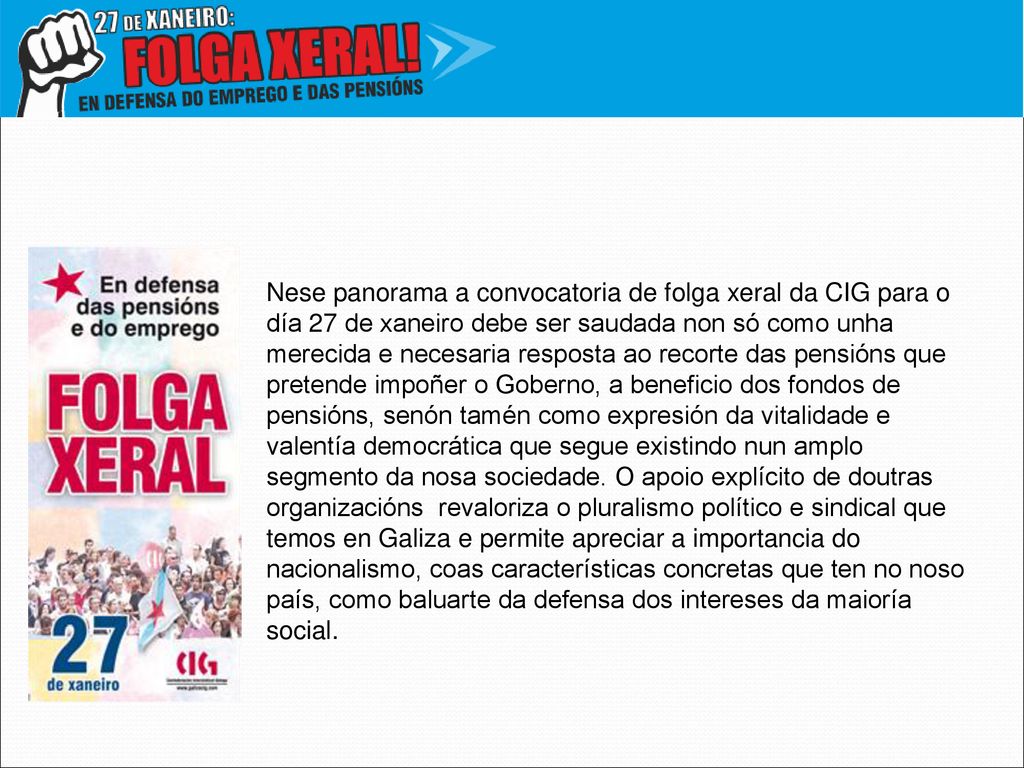 Nese panorama a convocatoria de folga xeral da CIG para o día 27 de xaneiro debe ser saudada non só como unha merecida e necesaria resposta ao recorte das pensións que pretende impoñer o Goberno, a beneficio dos fondos de pensións, senón tamén como expresión da vitalidade e valentía democrática que segue existindo nun amplo segmento da nosa sociedade. O apoio explícito de doutras organizacións revaloriza o pluralismo político e sindical que temos en Galiza e permite apreciar a importancia do nacionalismo, coas características concretas que ten no noso país, como baluarte da defensa dos intereses da maioría social.