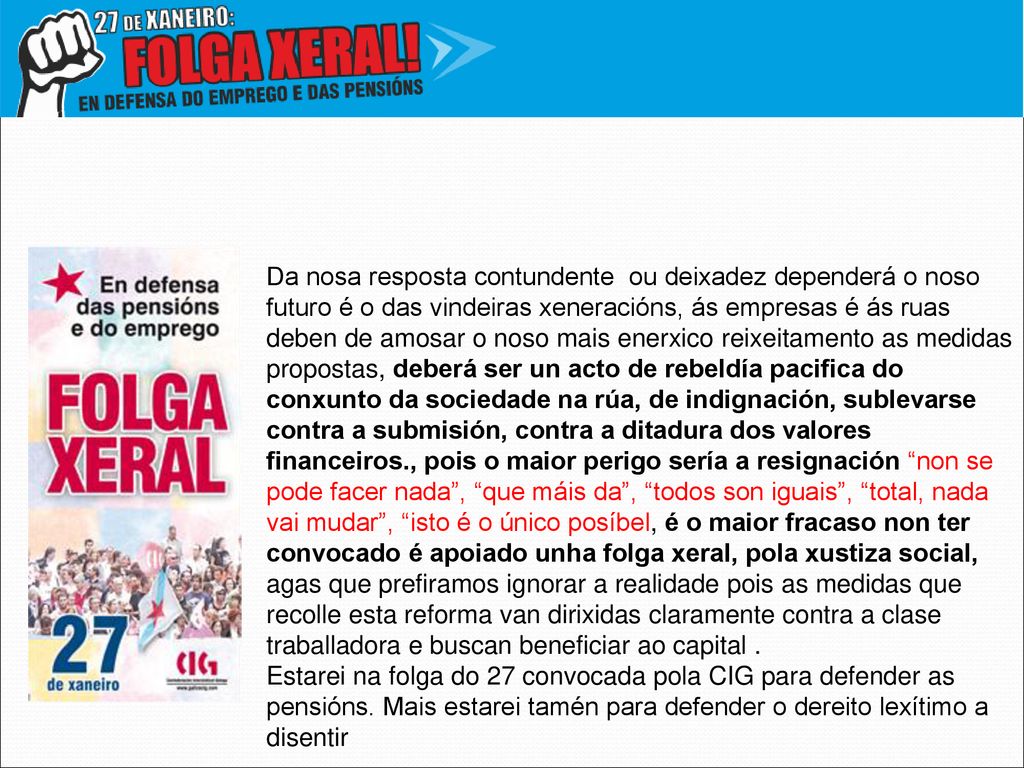 Da nosa resposta contundente ou deixadez dependerá o noso futuro é o das vindeiras xeneracións, ás empresas é ás ruas deben de amosar o noso mais enerxico reixeitamento as medidas propostas, deberá ser un acto de rebeldía pacifica do conxunto da sociedade na rúa, de indignación, sublevarse contra a submisión, contra a ditadura dos valores financeiros., pois o maior perigo sería a resignación non se pode facer nada , que máis da , todos son iguais , total, nada vai mudar , isto é o único posíbel, é o maior fracaso non ter convocado é apoiado unha folga xeral, pola xustiza social, agas que prefiramos ignorar a realidade pois as medidas que recolle esta reforma van dirixidas claramente contra a clase traballadora e buscan beneficiar ao capital .