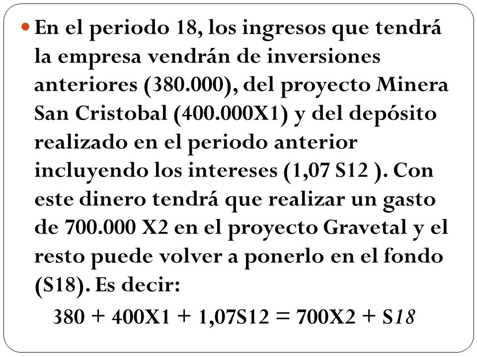 En el periodo 18, los ingresos que tendrá la empresa vendrán de inversiones anteriores ( ), del proyecto Minera San Cristobal ( X1) y del depósito realizado en el periodo anterior incluyendo los intereses (1,07 S12 ). Con este dinero tendrá que realizar un gasto de X2 en el proyecto Gravetal y el resto puede volver a ponerlo en el fondo (S18). Es decir: