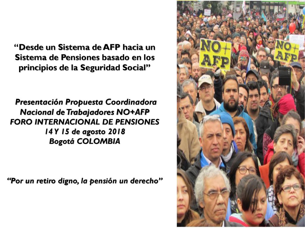 Desde un Sistema de AFP hacia un Sistema de Pensiones basado en los principios de la Seguridad Social Presentación Propuesta Coordinadora Nacional de Trabajadores NO+AFP FORO INTERNACIONAL DE PENSIONES 14 Y 15 de agosto 2018 Bogotá COLOMBIA Por un retiro digno, la pensión un derecho
