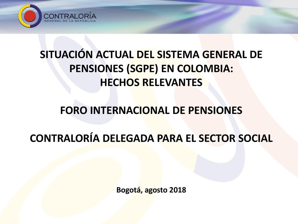 SITUACIÓN ACTUAL DEL SISTEMA GENERAL DE PENSIONES (SGPE) EN COLOMBIA: hechos relevantes FORO INTERNACIONAL DE PENSIONES contraloría delegada para el sector social Bogotá, agosto 2018