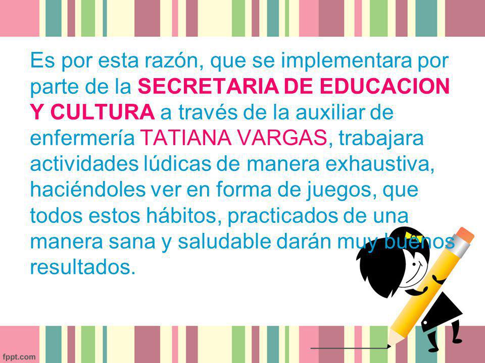 Es por esta razón, que se implementara por parte de la SECRETARIA DE EDUCACION Y CULTURA a través de la auxiliar de enfermería TATIANA VARGAS, trabajara actividades lúdicas de manera exhaustiva, haciéndoles ver en forma de juegos, que todos estos hábitos, practicados de una manera sana y saludable darán muy buenos resultados.