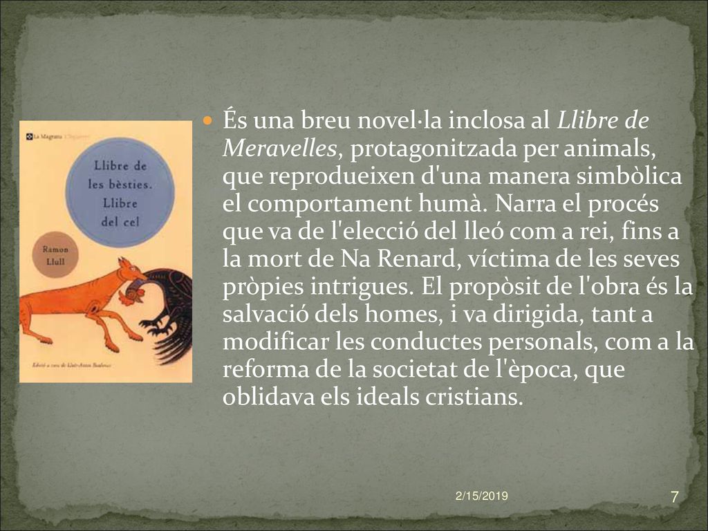 És una breu novel·la inclosa al Llibre de Meravelles, protagonitzada per animals, que reprodueixen d una manera simbòlica el comportament humà. Narra el procés que va de l elecció del lleó com a rei, fins a la mort de Na Renard, víctima de les seves pròpies intrigues. El propòsit de l obra és la salvació dels homes, i va dirigida, tant a modificar les conductes personals, com a la reforma de la societat de l època, que oblidava els ideals cristians.