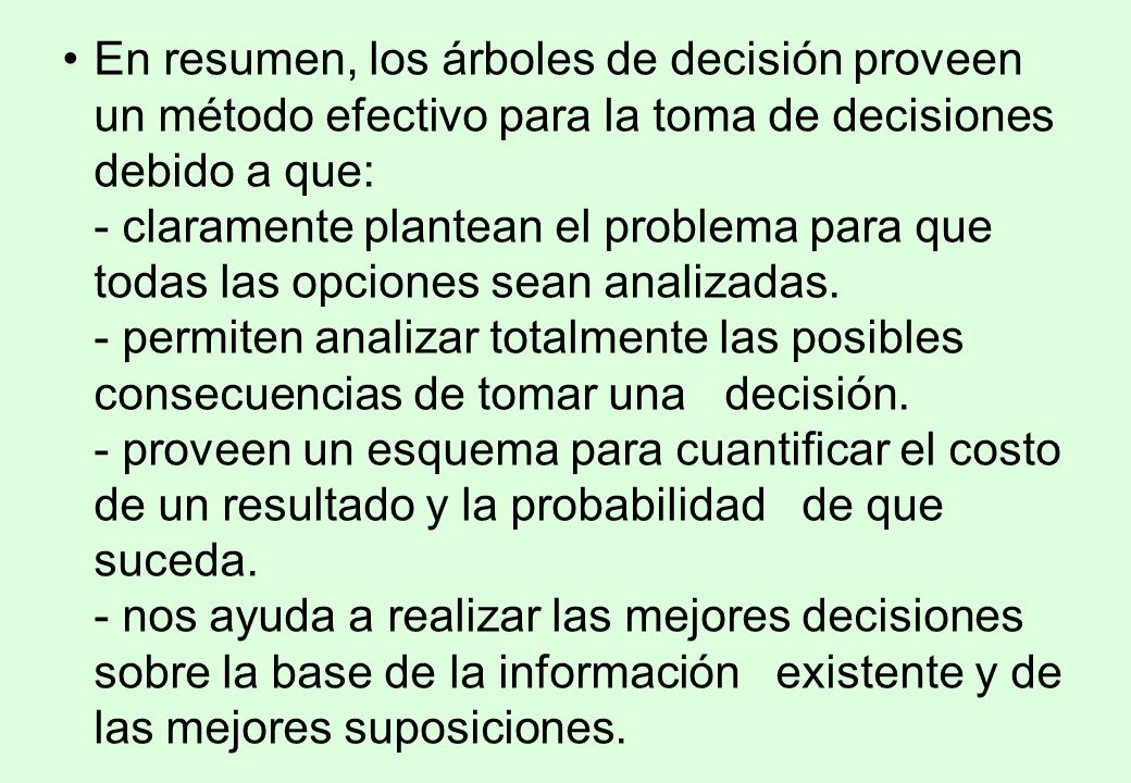 En resumen, los árboles de decisión proveen un método efectivo para la toma de decisiones debido a que: - claramente plantean el problema para que todas las opciones sean analizadas.