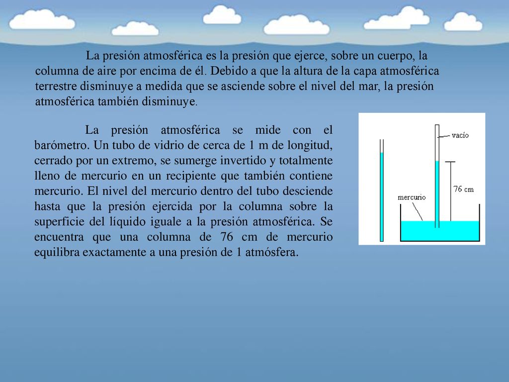 La presión atmosférica es la presión que ejerce, sobre un cuerpo, la columna de aire por encima de él. Debido a que la altura de la capa atmosférica terrestre disminuye a medida que se asciende sobre el nivel del mar, la presión atmosférica también disminuye.