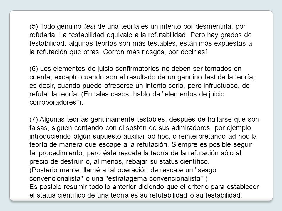 (5) Todo genuino test de una teoría es un intento por desmentirla, por refutarla. La testabilidad equivale a la refutabilidad. Pero hay grados de testabilidad: algunas teorías son más testables, están más expuestas a la refutación que otras. Corren más riesgos, por decir así.